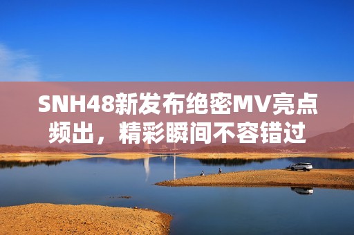 SNH48新发布绝密MV亮点频出，精彩瞬间不容错过