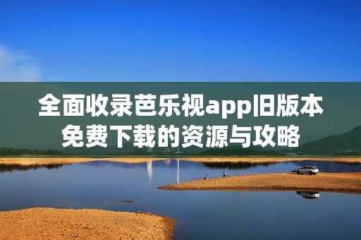 全面收录芭乐视app旧版本免费下载的资源与攻略