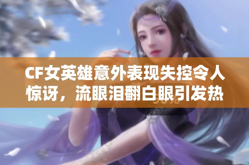 CF女英雄意外表现失控令人惊讶，流眼泪翻白眼引发热议