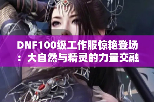 DNF100级工作服惊艳登场：大自然与精灵的力量交融升华！