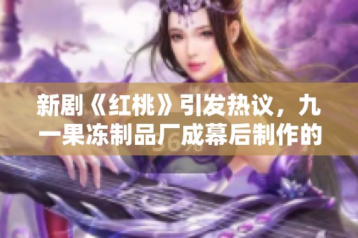 新剧《红桃》引发热议，九一果冻制品厂成幕后制作的焦点