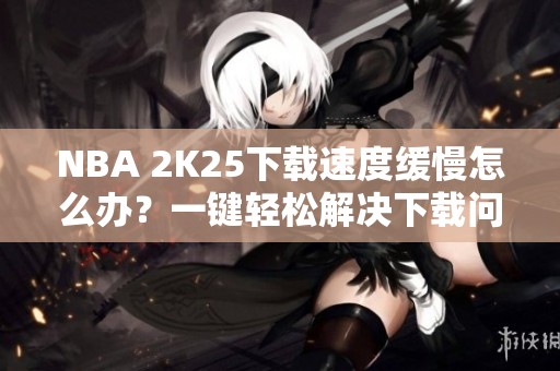 NBA 2K25下载速度缓慢怎么办？一键轻松解决下载问题教程