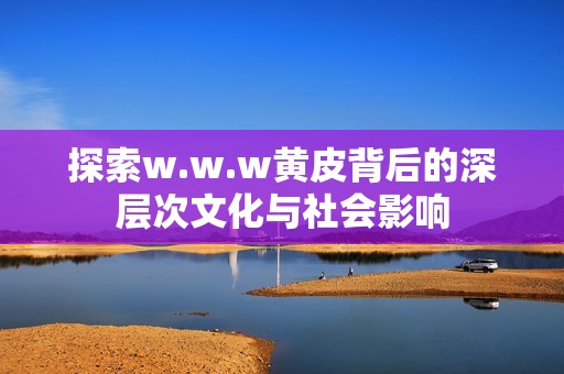 探索w.w.w黄皮背后的深层次文化与社会影响