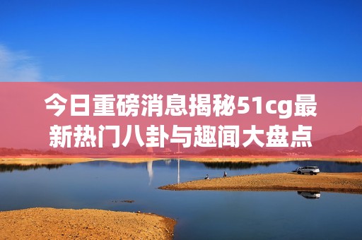 今日重磅消息揭秘51cg最新热门八卦与趣闻大盘点