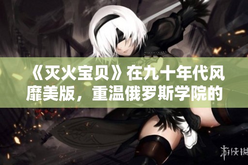 《灭火宝贝》在九十年代风靡美版，重温俄罗斯学院的青春岁月