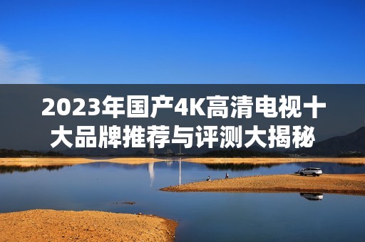 2023年国产4K高清电视十大品牌推荐与评测大揭秘