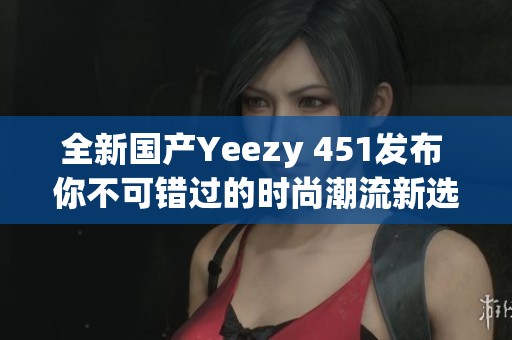 全新国产Yeezy 451发布 你不可错过的时尚潮流新选择