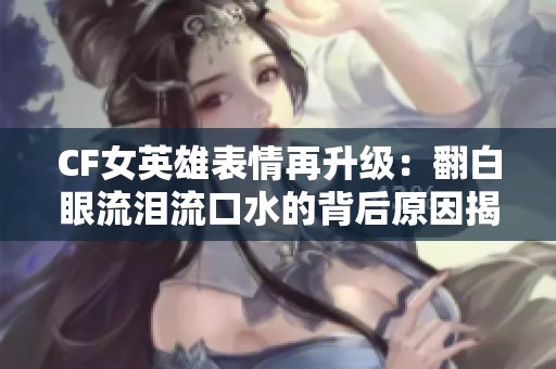 CF女英雄表情再升级：翻白眼流泪流口水的背后原因揭秘