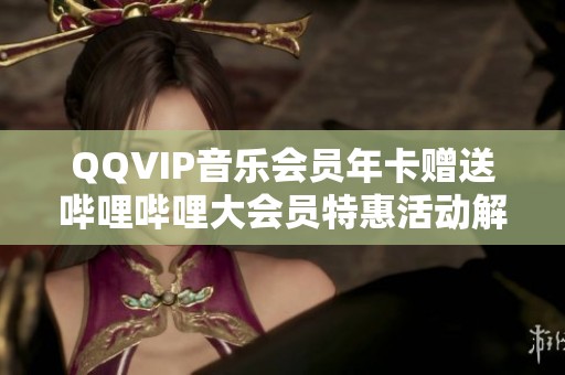 QQVIP音乐会员年卡赠送哔哩哔哩大会员特惠活动解析