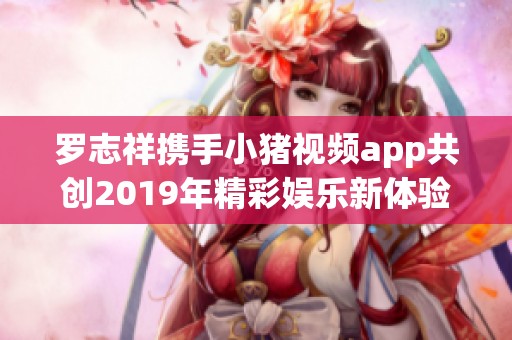 罗志祥携手小猪视频app共创2019年精彩娱乐新体验