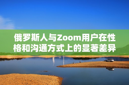 俄罗斯人与Zoom用户在性格和沟通方式上的显著差异解析