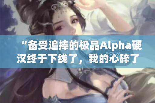 “备受追捧的极品Alpha硬汉终于下线了，我的心碎了”