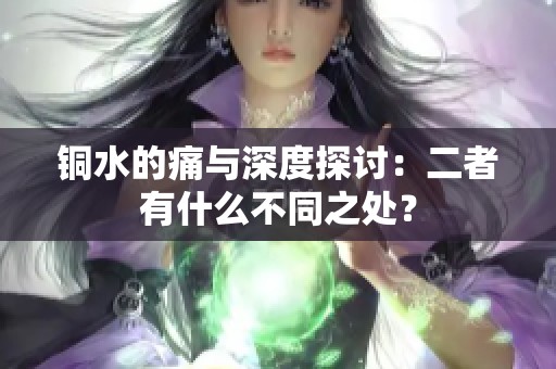 铜水的痛与深度探讨：二者有什么不同之处？