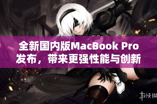 全新国内版MacBook Pro发布，带来更强性能与创新设计