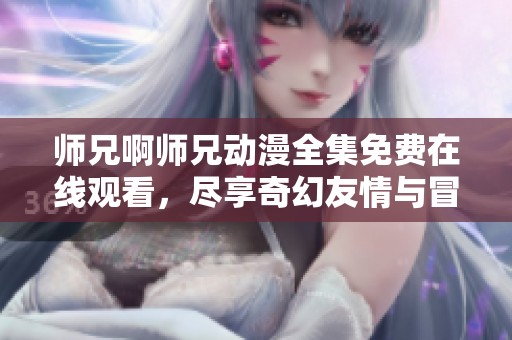 师兄啊师兄动漫全集免费在线观看，尽享奇幻友情与冒险之旅