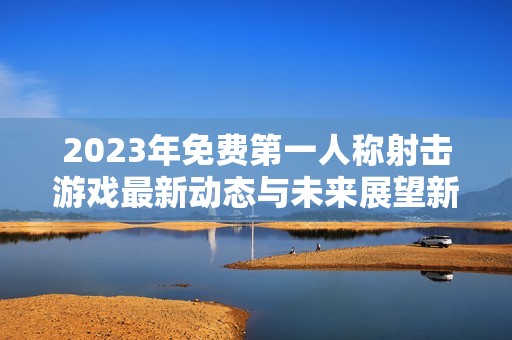 2023年免费第一人称射击游戏最新动态与未来展望新版攻略