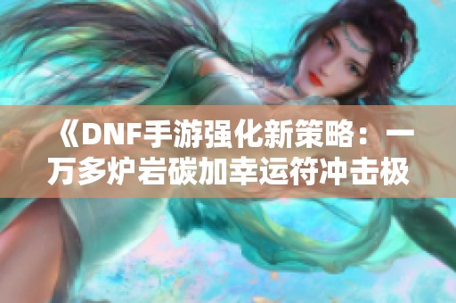 《DNF手游强化新策略：一万多炉岩碳加幸运符冲击极限强化》