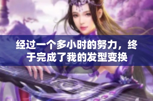 经过一个多小时的努力，终于完成了我的发型变换