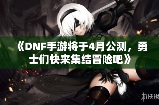 《DNF手游将于4月公测，勇士们快来集结冒险吧》