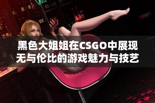 黑色大姐姐在CSGO中展现无与伦比的游戏魅力与技艺