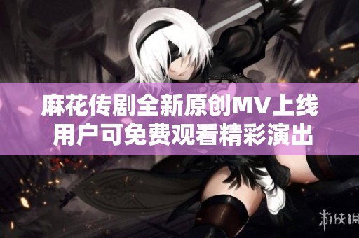 麻花传剧全新原创MV上线 用户可免费观看精彩演出