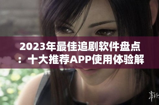 2023年最佳追剧软件盘点：十大推荐APP使用体验解析