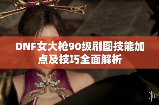 DNF女大枪90级刷图技能加点及技巧全面解析