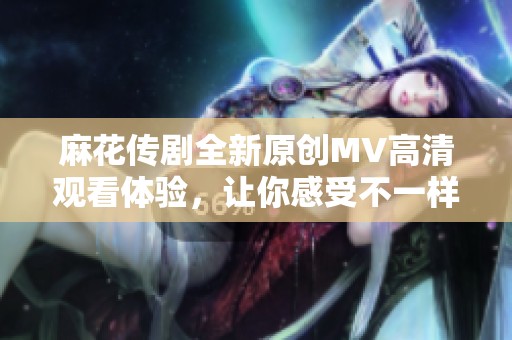 麻花传剧全新原创MV高清观看体验，让你感受不一样的精彩