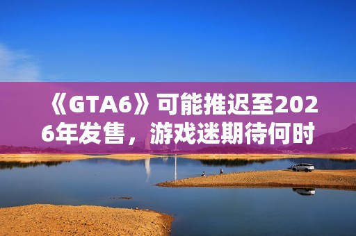 《GTA6》可能推迟至2026年发售，游戏迷期待何时解锁新篇章