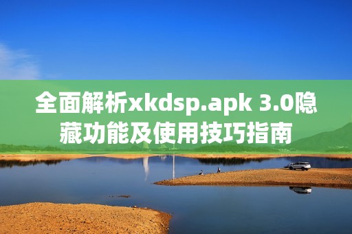 全面解析xkdsp.apk 3.0隐藏功能及使用技巧指南