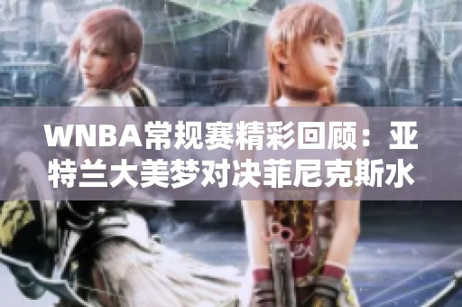 WNBA常规赛精彩回顾：亚特兰大美梦对决菲尼克斯水星第四节战况分析