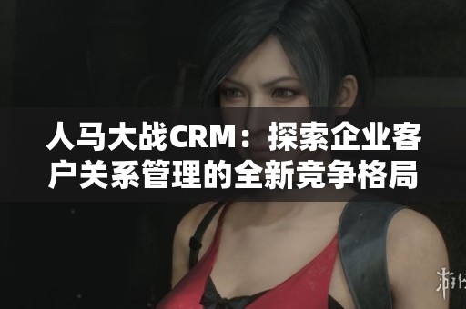 人马大战CRM：探索企业客户关系管理的全新竞争格局