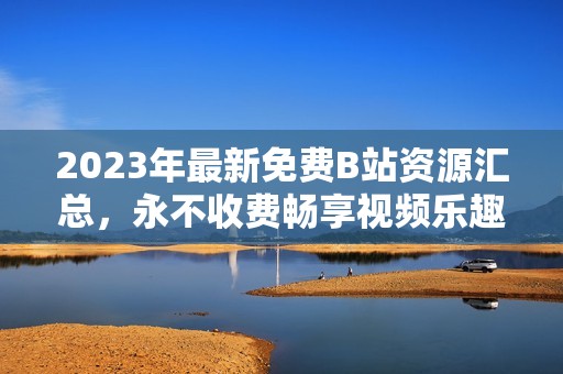 2023年最新免费B站资源汇总，永不收费畅享视频乐趣