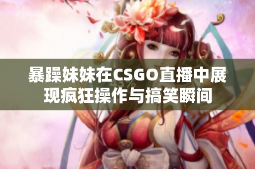 暴躁妹妹在CSGO直播中展现疯狂操作与搞笑瞬间