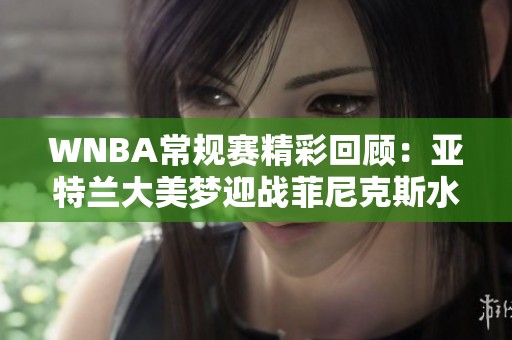 WNBA常规赛精彩回顾：亚特兰大美梦迎战菲尼克斯水星首节对决分析