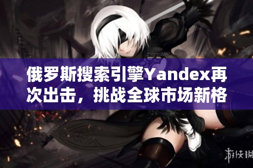 俄罗斯搜索引擎Yandex再次出击，挑战全球市场新格局