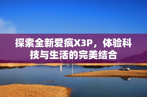 探索全新爱疯X3P，体验科技与生活的完美结合