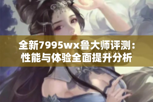 全新7995wx鲁大师评测：性能与体验全面提升分析