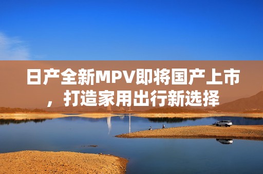 日产全新MPV即将国产上市，打造家用出行新选择