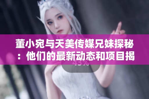 董小宛与天美传媒兄妹探秘：他们的最新动态和项目揭秘