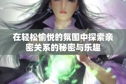 在轻松愉悦的氛围中探索亲密关系的秘密与乐趣