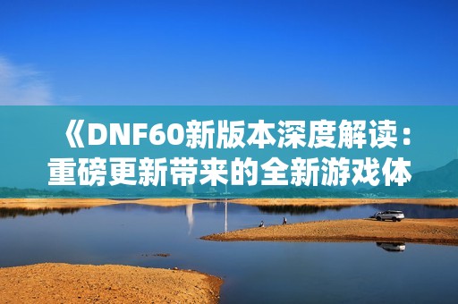 《DNF60新版本深度解读：重磅更新带来的全新游戏体验》