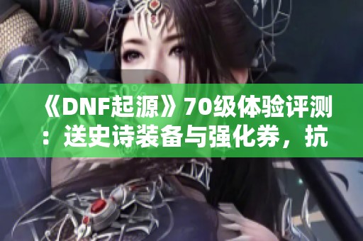 《DNF起源》70级体验评测：送史诗装备与强化券，抗魔值暴涨至2.2万！