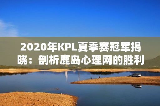 2020年KPL夏季赛冠军揭晓：剖析鹿岛心理网的胜利之路