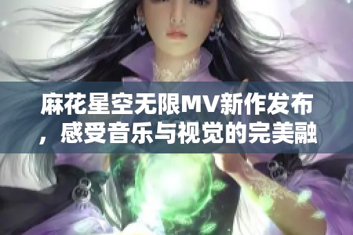 麻花星空无限MV新作发布，感受音乐与视觉的完美融合