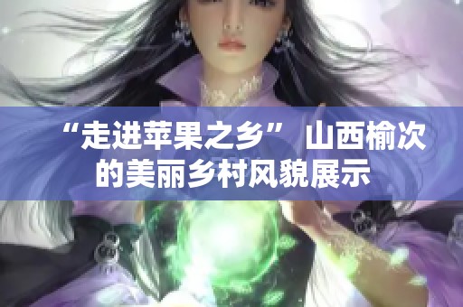 “走进苹果之乡” 山西榆次的美丽乡村风貌展示