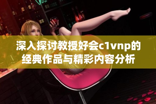 深入探讨教授好会c1vnp的经典作品与精彩内容分析