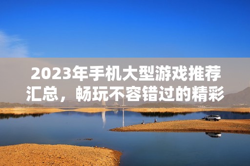 2023年手机大型游戏推荐汇总，畅玩不容错过的精彩佳作