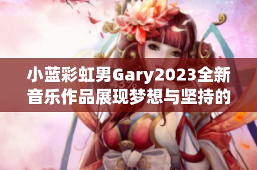 小蓝彩虹男Gary2023全新音乐作品展现梦想与坚持的旅程