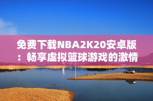 免费下载NBA2K20安卓版：畅享虚拟篮球游戏的激情与乐趣